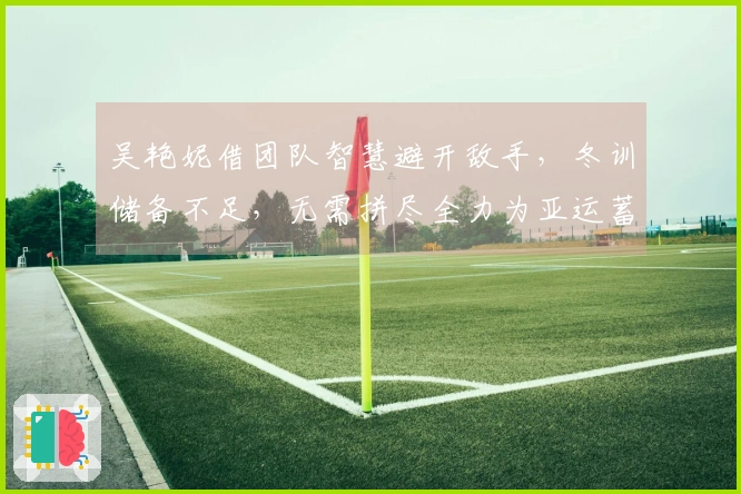 吴艳妮借团队智慧避开敌手，冬训储备不足，无需拼尽全力为亚运蓄势