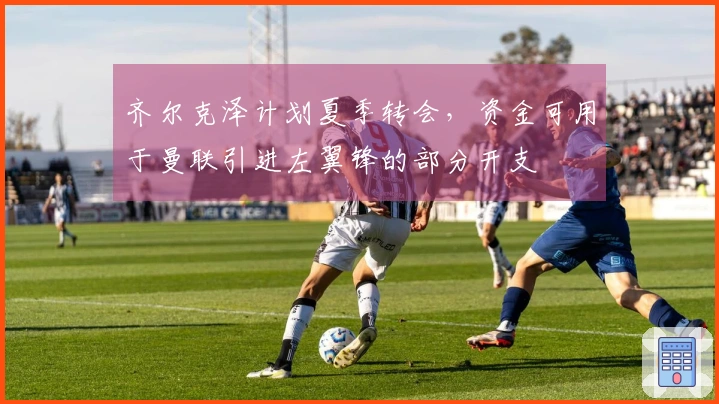 齐尔克泽计划夏季转会，资金可用于曼联引进左翼锋的部分开支