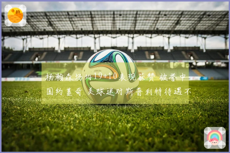 杨瀚森场均19+10表现获赞 被誉中国约基奇 美球迷对斯普利特待遇不满