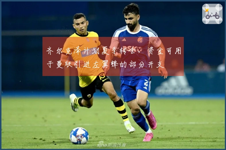 齐尔克泽计划夏季转会，资金可用于曼联引进左翼锋的部分开支
