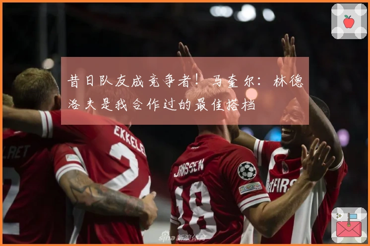 昔日队友成竞争者！马奎尔：林德洛夫是我合作过的最佳搭档