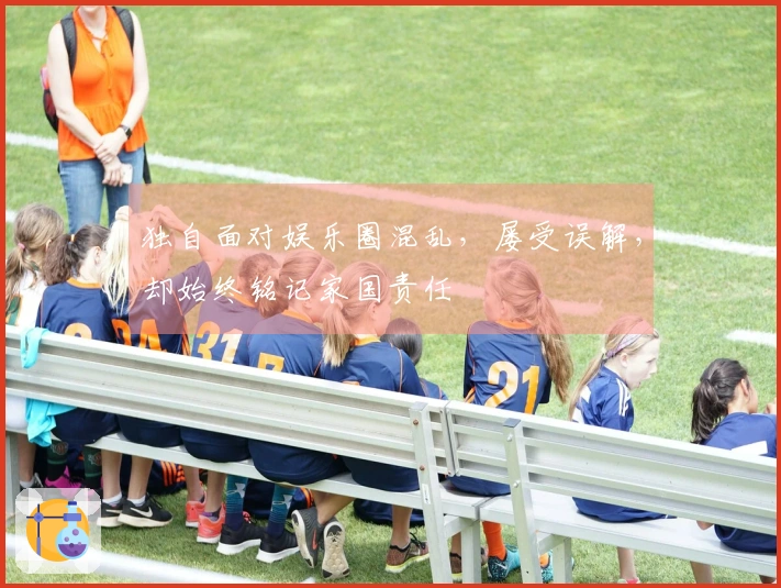 独自面对娱乐圈混乱，屡受误解，却始终铭记家国责任