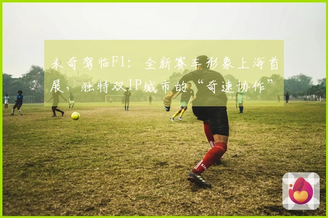 米奇驾临F1：全新赛车形象上海首展，独特双IP城市的“奇速协作”