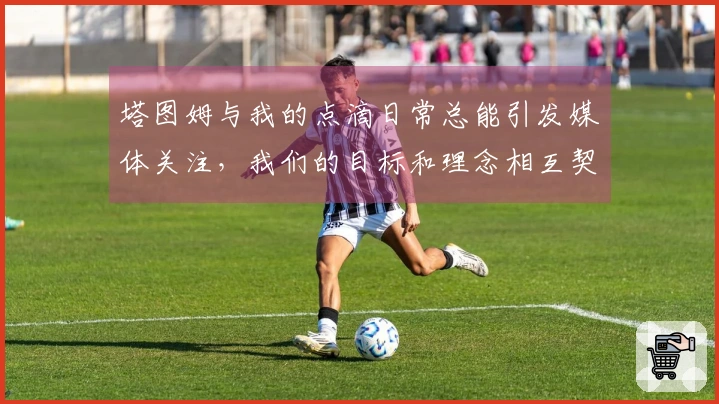 塔图姆与我的点滴日常总能引发媒体关注，我们的目标和理念相互契合