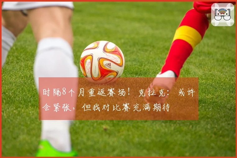 时隔8个月重返赛场！克拉克：或许会紧张，但我对比赛充满期待
