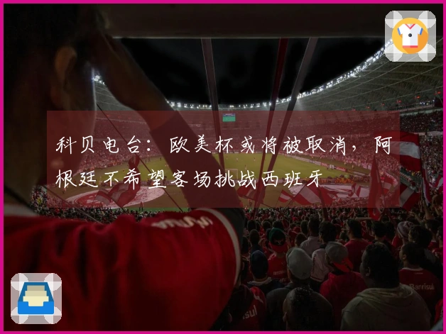 科贝电台：欧美杯或将被取消，阿根廷不希望客场挑战西班牙