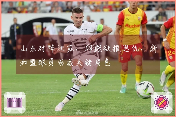 山东对阵江苏，邱彪欲报恩仇，新加盟球员或成关键角色