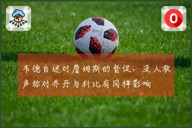 韦德自述对詹姆斯的督促，没人敢声称对乔丹与科比有同样影响