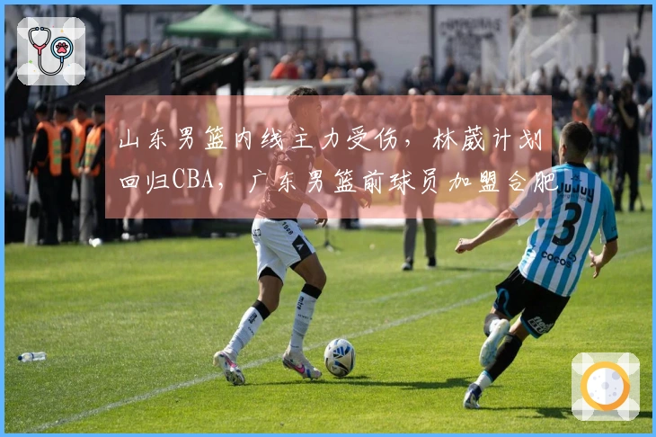 山东男篮内线主力受伤，林葳计划回归CBA，广东男篮前球员加盟合肥狂风