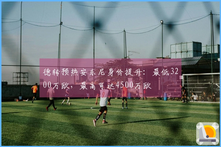 德转预热安东尼身价提升：最低3200万欧，最高可达4500万欧