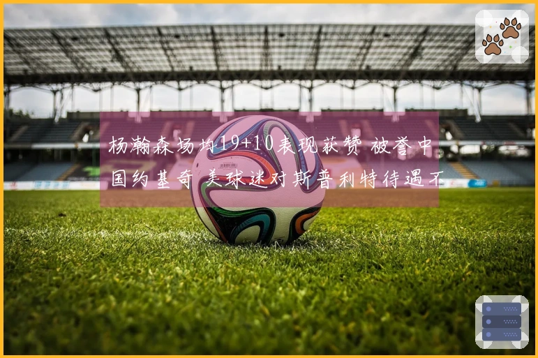 杨瀚森场均19+10表现获赞 被誉中国约基奇 美球迷对斯普利特待遇不满