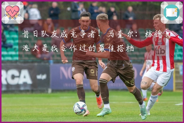 昔日队友成竞争者！马奎尔：林德洛夫是我合作过的最佳搭档